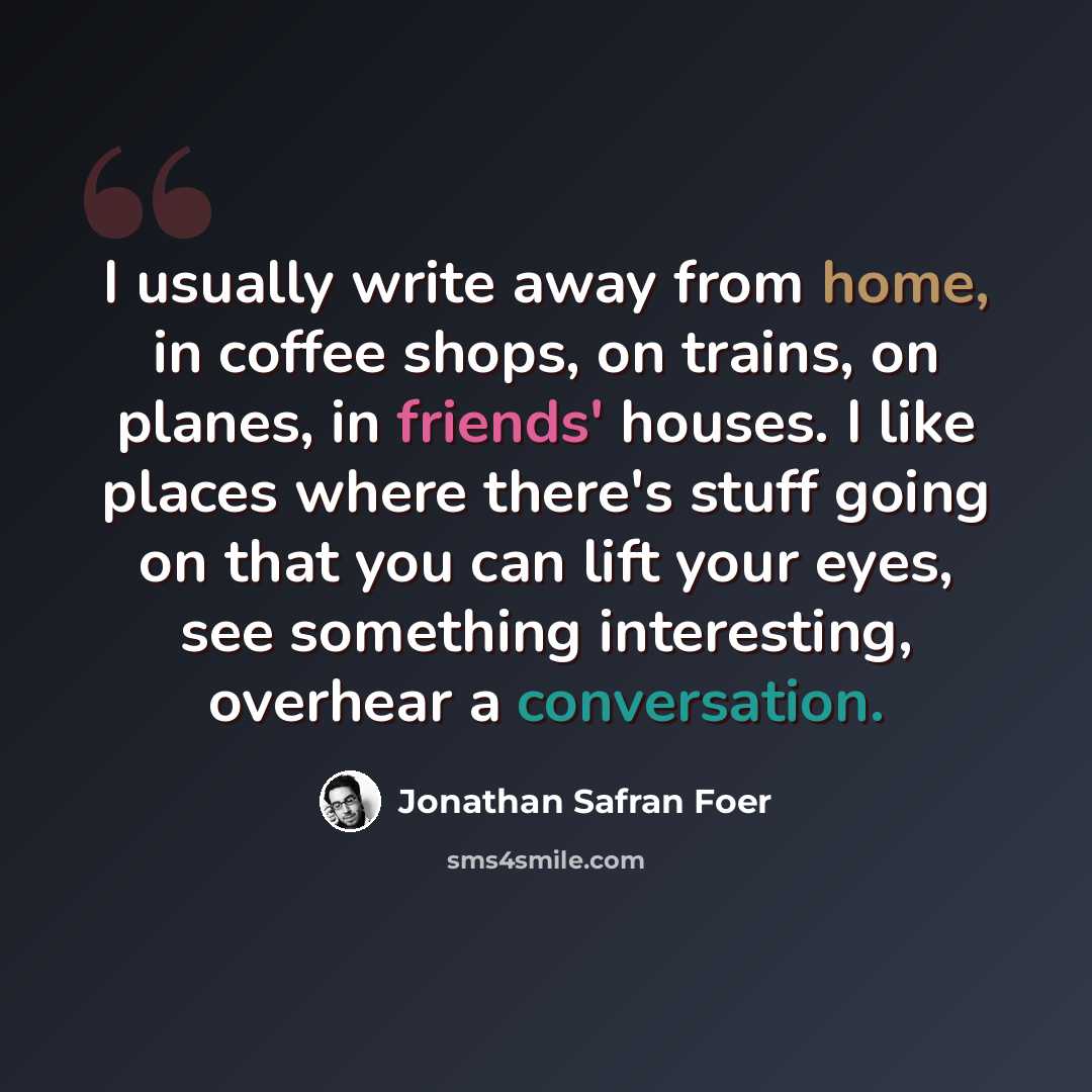 “I usually write away from home, in coffee shops, on trains, on planes, in friends' houses. I like places where there's stuff going on that you can lift your eyes, see something interesting, overhear a conversation.” quote by Jonathan Safran Foer