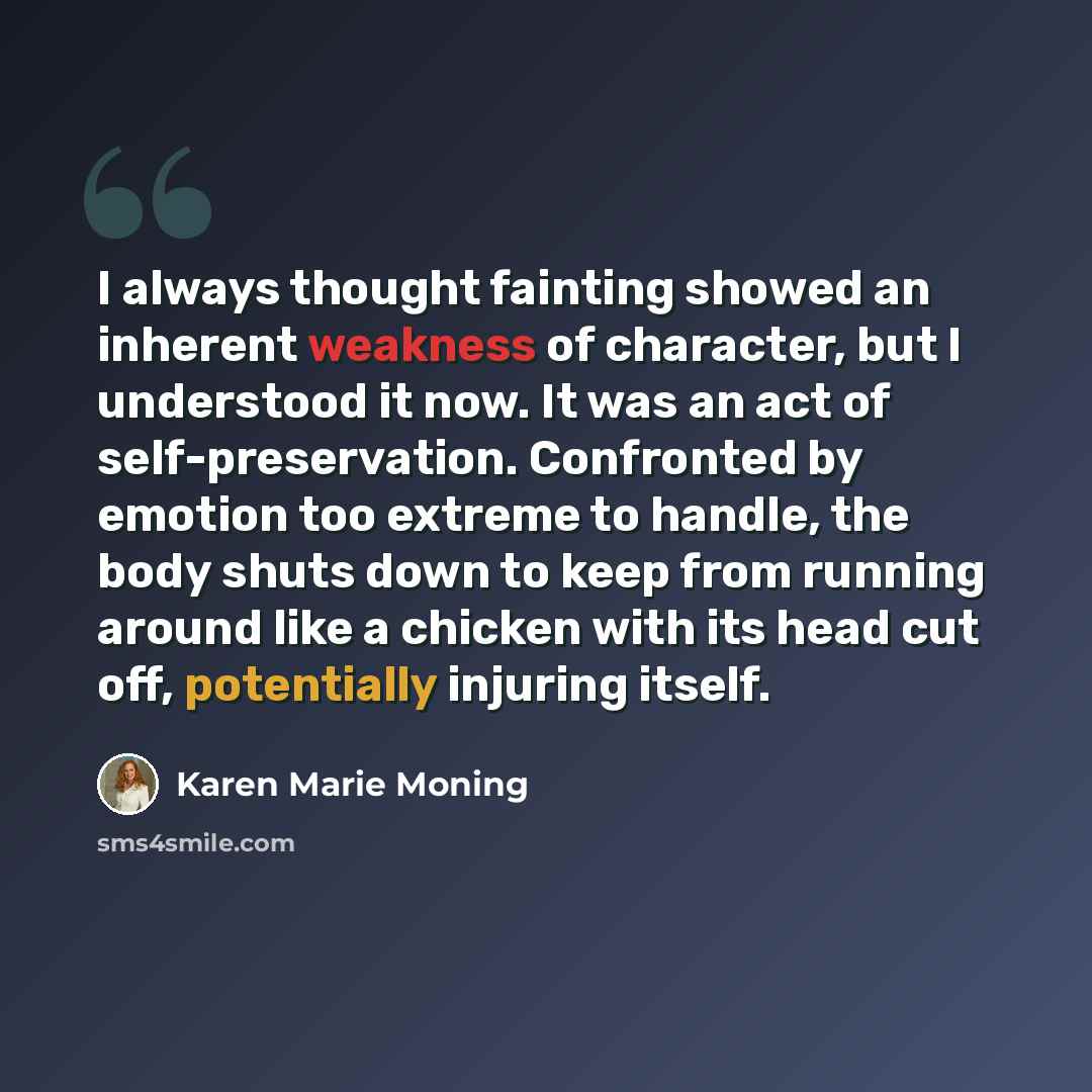 “I always thought fainting showed an inherent weakness of character, but I understood it now. It was an act of self-preservation. Confronted by emotion too extreme to handle, the body shuts down to keep from running around like a chicken with its head cut off, potentially injuring itself.” quote by Karen Marie Moning