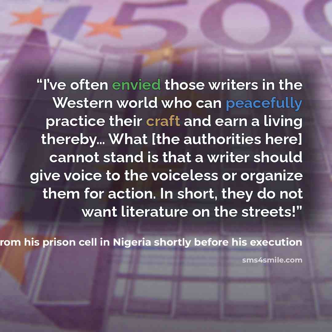 “I’ve often envied those writers in the Western world who can peacefully practice their craft and earn a living thereby… What [the authorities here] cannot stand is that a writer should give voice to the voiceless or organize them for action. In short, they do not want literature on the streets!” quote by KEN SARO WIWA written to PEN Center USA from his prison cell in Nigeria shortly before his execution