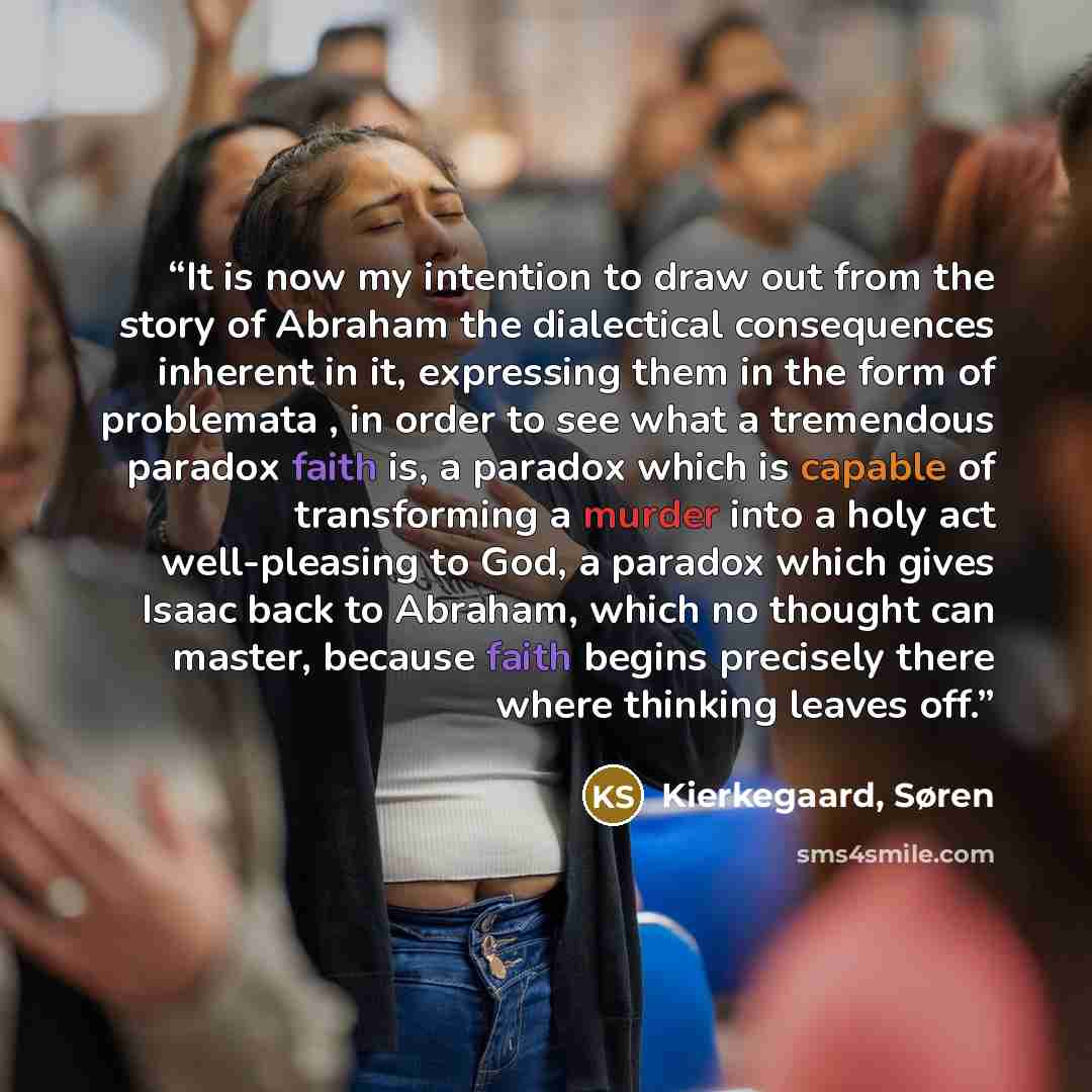 “It is now my intention to draw out from the story of Abraham the dialectical consequences inherent in it, expressing them in the form of problemata , in order to see what a tremendous paradox faith is, a paradox which is capable of transforming a murder into a holy act well-pleasing to God, a…” quote by Kierkegaard, Søren