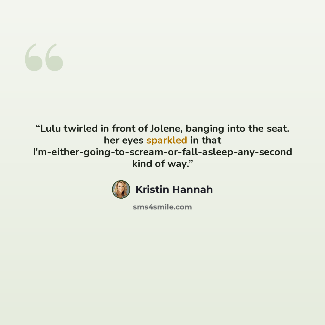 “Lulu twirled in front of Jolene, banging into the seat. her eyes sparkled in that I'm-either-going-to-scream-or-fall-asleep-any-second kind of way.” quote by Kristin Hannah