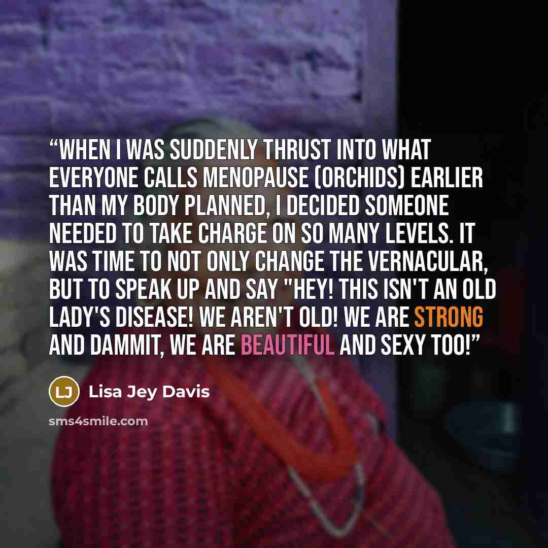 “When I was suddenly thrust into what everyone calls menopause (Orchids) earlier than my body planned, I decided someone needed to take charge on so many levels. It was time to not only change the vernacular, but to speak up and say "Hey! This isn't an old lady's disease! We aren't old! We are…” quote by Lisa Jey Davis