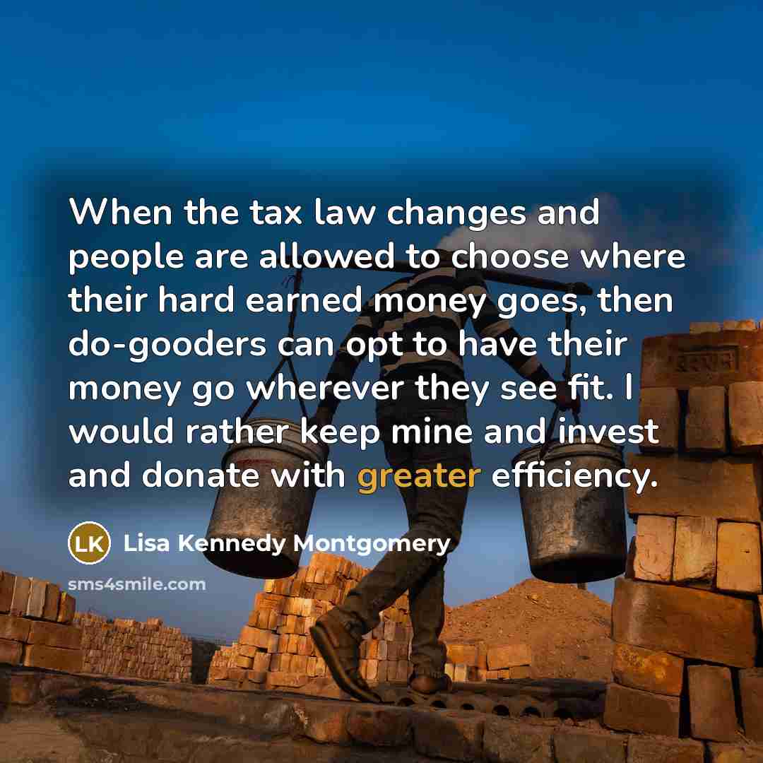 “When the tax law changes and people are allowed to choose where their hard earned money goes, then do-gooders can opt to have their money go wherever they see fit. I would rather keep mine and invest and donate with greater efficiency.” quote by Lisa Kennedy Montgomery