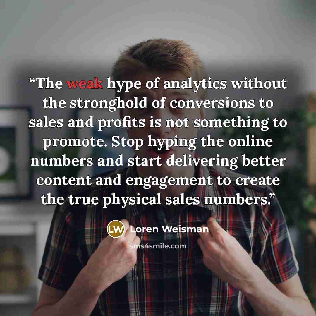 “The weak hype of analytics without the stronghold of conversions to sales and profits is not something to promote. Stop hyping the online numbers and start delivering better content and engagement to create the true physical sales numbers.” quote by Loren Weisman