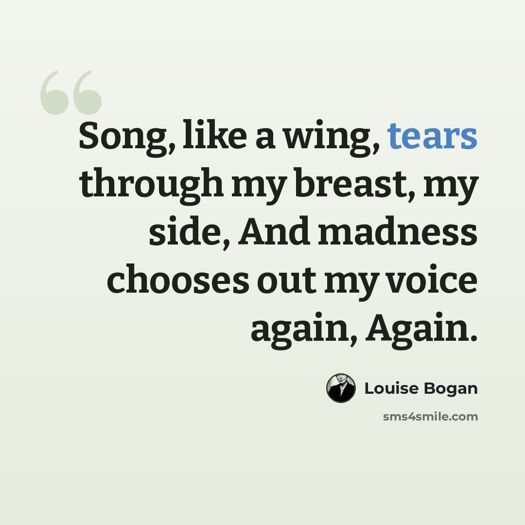 “Song, like a wing, tears through my breast, my side, And madness chooses out my voice again, Again.” quote by Louise Bogan