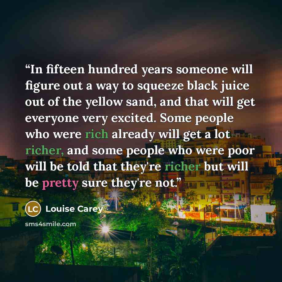 “In fifteen hundred years someone will figure out a way to squeeze black juice out of the yellow sand, and that will get everyone very excited. Some people who were rich already will get a lot richer, and some people who were poor will be told that they're richer but will be pretty sure they're not.” quote by Louise Carey
