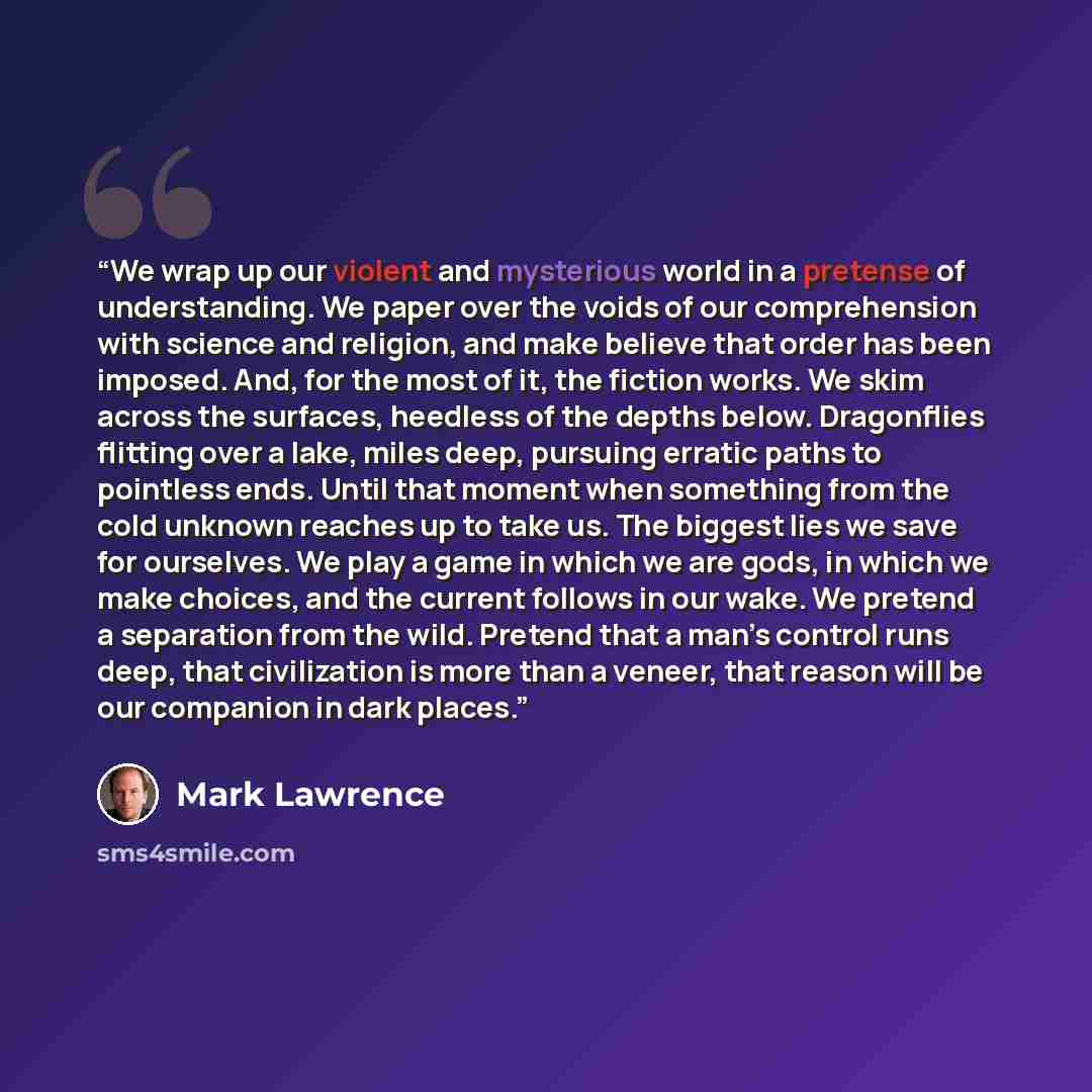 “We wrap up our violent and mysterious world in a pretense of understanding. We paper over the voids of our comprehension with science and religion, and make believe that order has been imposed. And, for the most of it, the fiction works. We skim across the surfaces, heedless of the depths below…” quote by Mark Lawrence