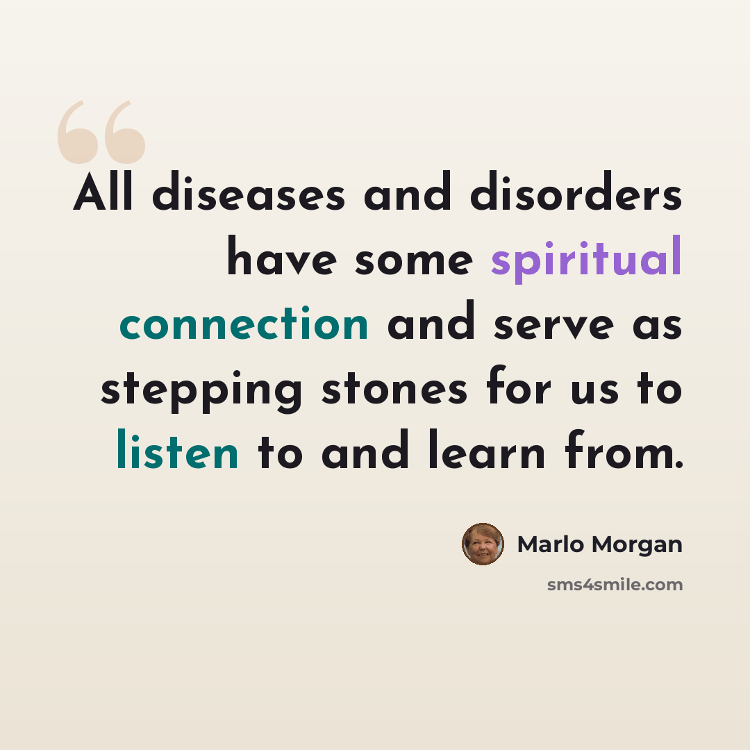 “All diseases and disorders have some spiritual connection and serve as stepping stones for us to listen to and learn from.” quote by Marlo Morgan