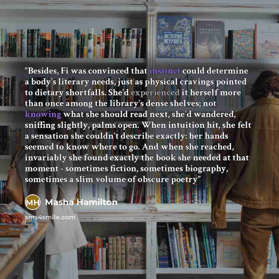 “Besides, Fi was convinced that instinct could determine a body's literary needs, just as physical cravings pointed to dietary shortfalls. She'd experienced it herself more than once among the library's dense shelves; not knowing what she should read next, she'd wandered, sniffing slightly, palms…” quote by Masha Hamilton