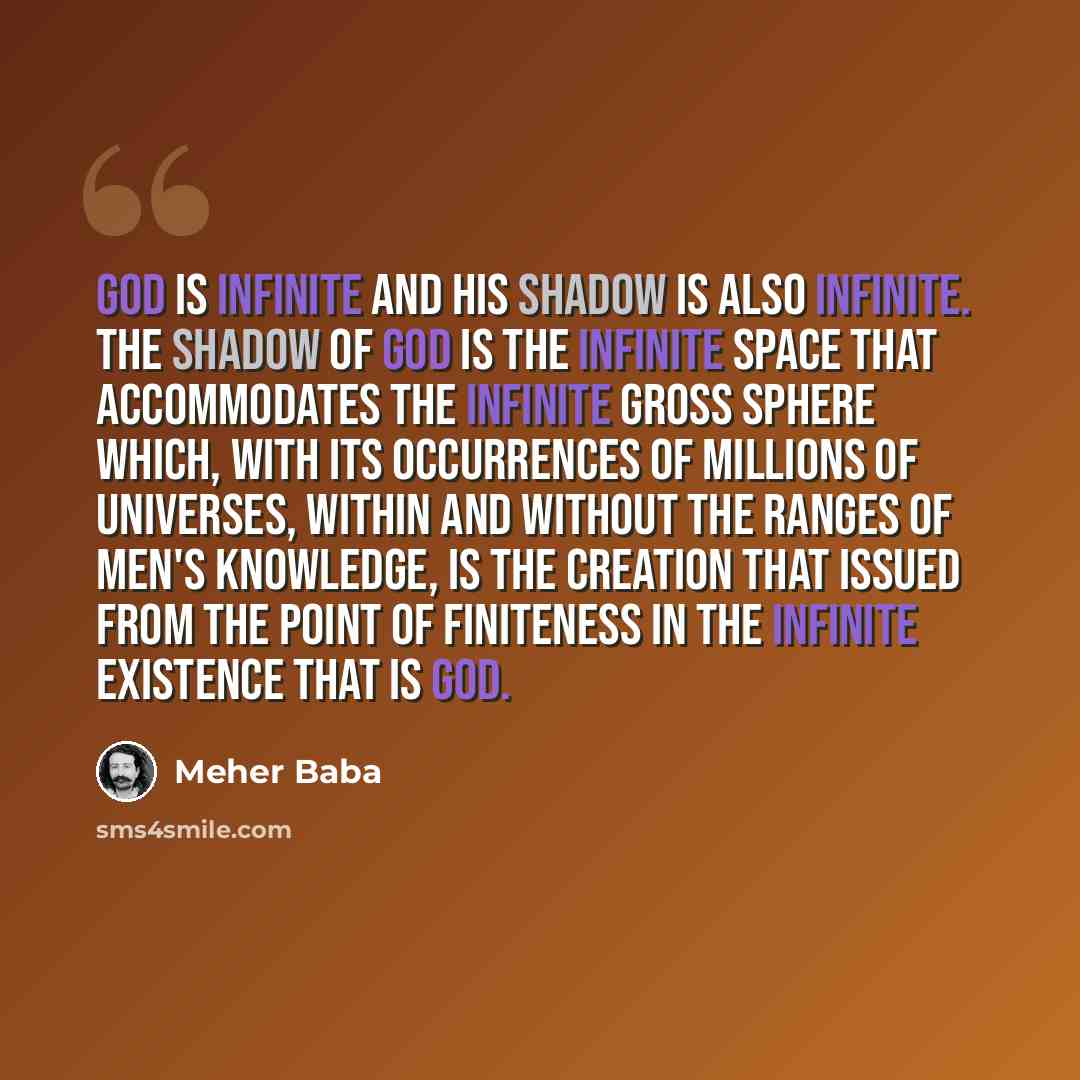“God is Infinite and His Shadow is also infinite. The Shadow of God is the Infinite Space that accommodates the infinite Gross Sphere which, with its occurrences of millions of universes, within and without the ranges of men's knowledge, is the Creation that issued from the Point of Finiteness in…” quote by Meher Baba
