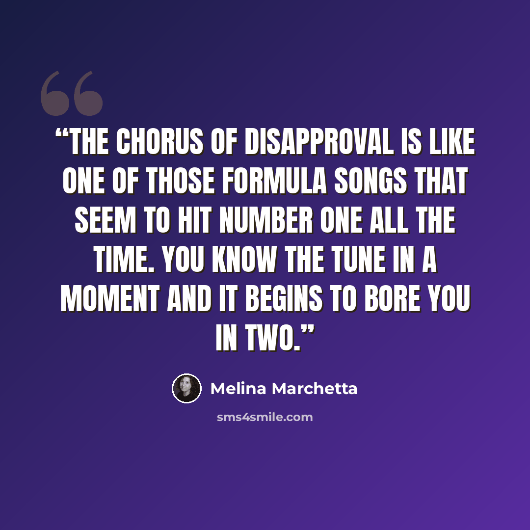 “The chorus of disapproval is like one of those formula songs that seem to hit number one all the time. You know the tune in a moment and it begins to bore you in two.” quote by Melina Marchetta