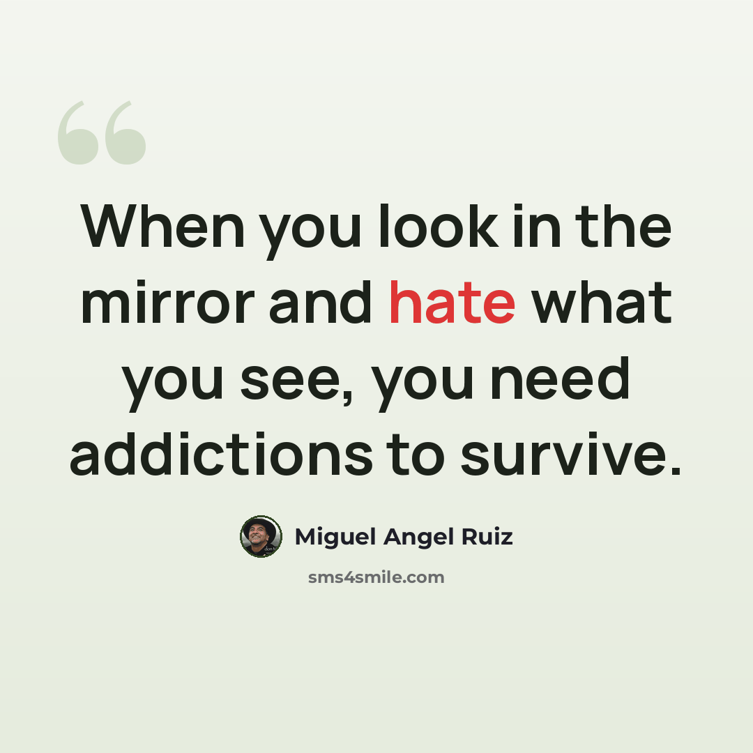 “When you look in the mirror and hate what you see, you need addictions to survive.” quote by Miguel Angel Ruiz