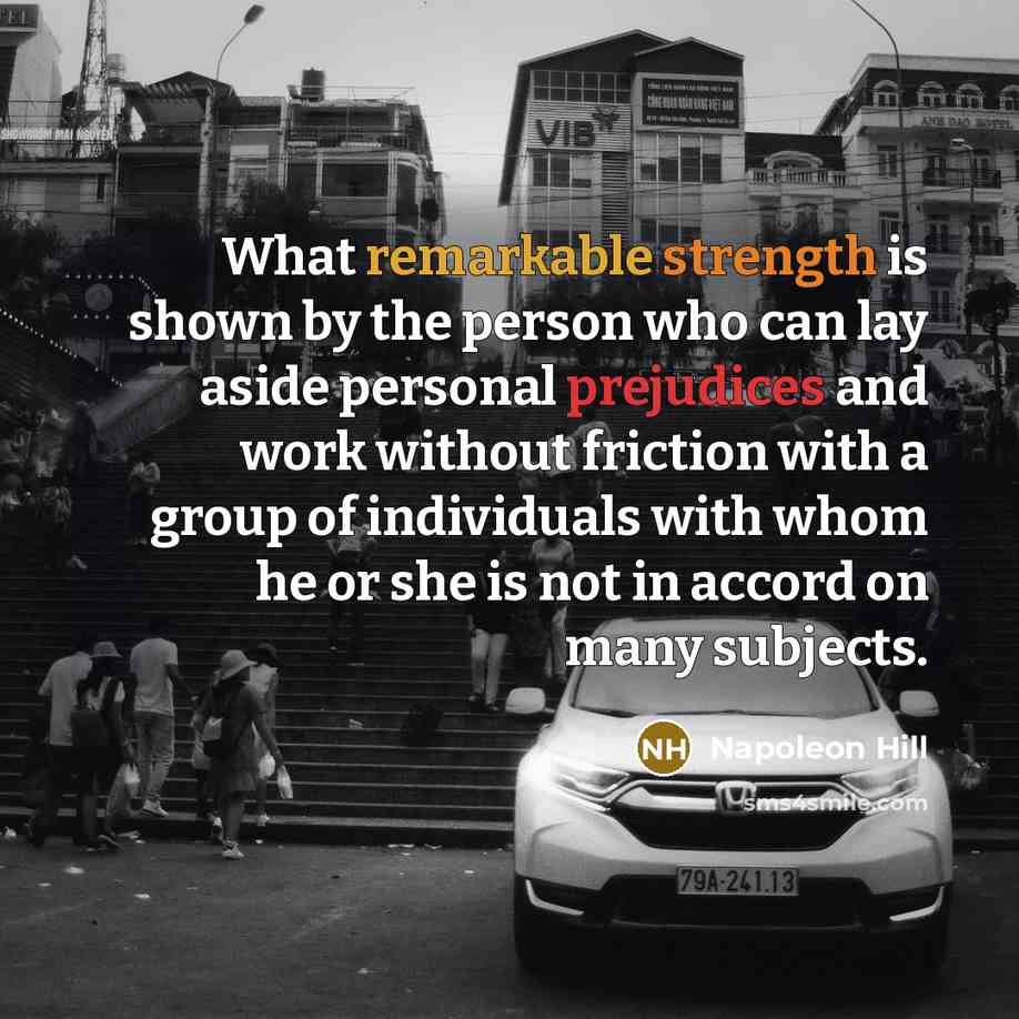 “What remarkable strength is shown by the person who can lay aside personal prejudices and work without friction with a group of individuals with whom he or she is not in accord on many subjects.” quote by Napoleon Hill