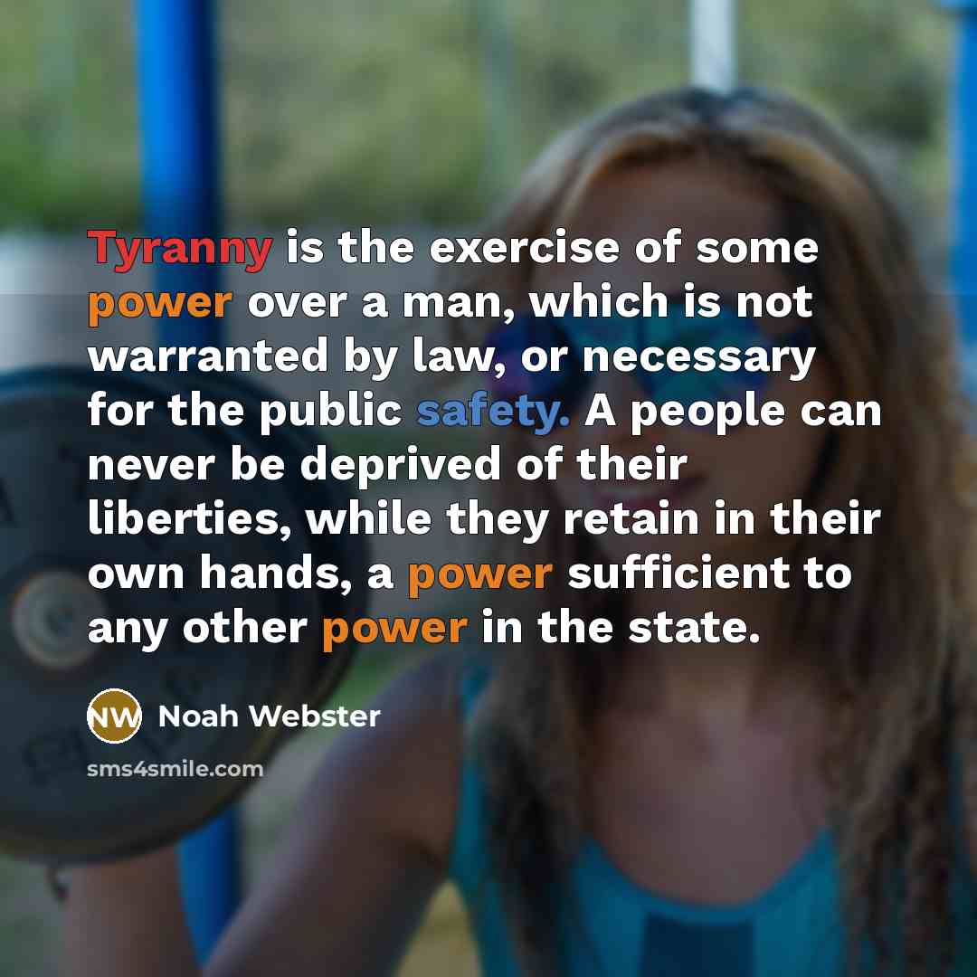 “Tyranny is the exercise of some power over a man, which is not warranted by law, or necessary for the public safety. A people can never be deprived of their liberties, while they retain in their own hands, a power sufficient to any other power in the state.” quote by Noah Webster