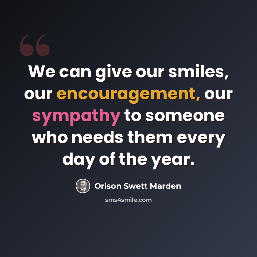 “We can give our smiles, our encouragement, our sympathy to someone who needs them every day of the year.” quote by Orison Swett Marden