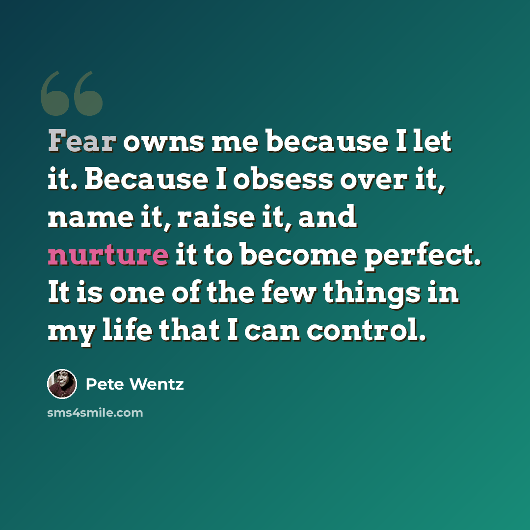 “Fear owns me because I let it. Because I obsess over it, name it, raise it, and nurture it to become perfect. It is one of the few things in my life that I can control.” quote by Pete Wentz