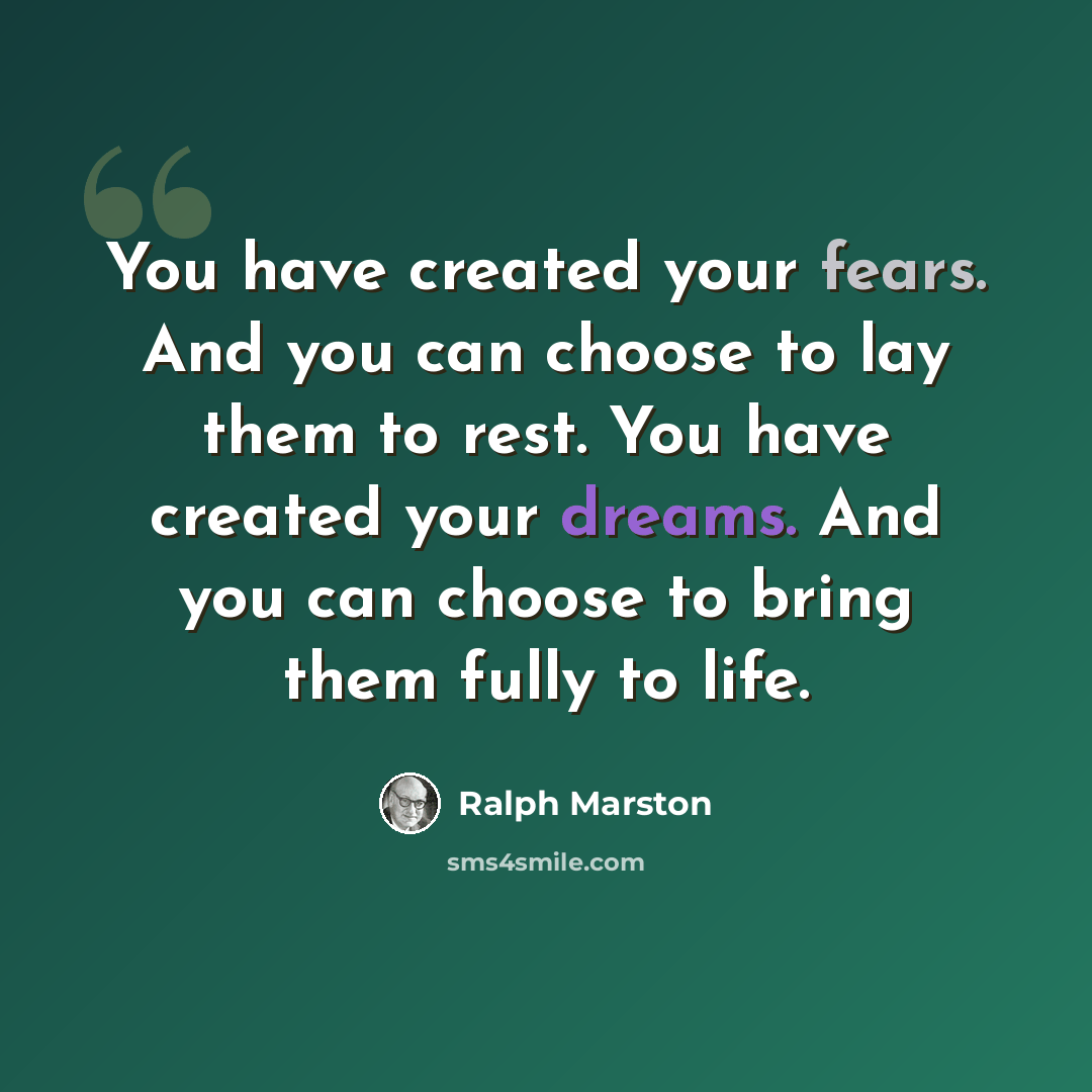 “You have created your fears. And you can choose to lay them to rest. You have created your dreams. And you can choose to bring them fully to life.” quote by Ralph Marston