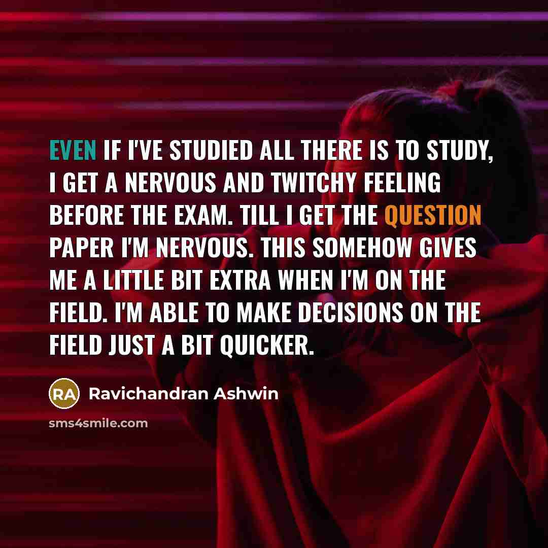 “Even if I've studied all there is to study, I get a nervous and twitchy feeling before the exam. Till I get the question paper I'm nervous. This somehow gives me a little bit extra when I'm on the field. I'm able to make decisions on the field just a bit quicker.” quote by Ravichandran Ashwin