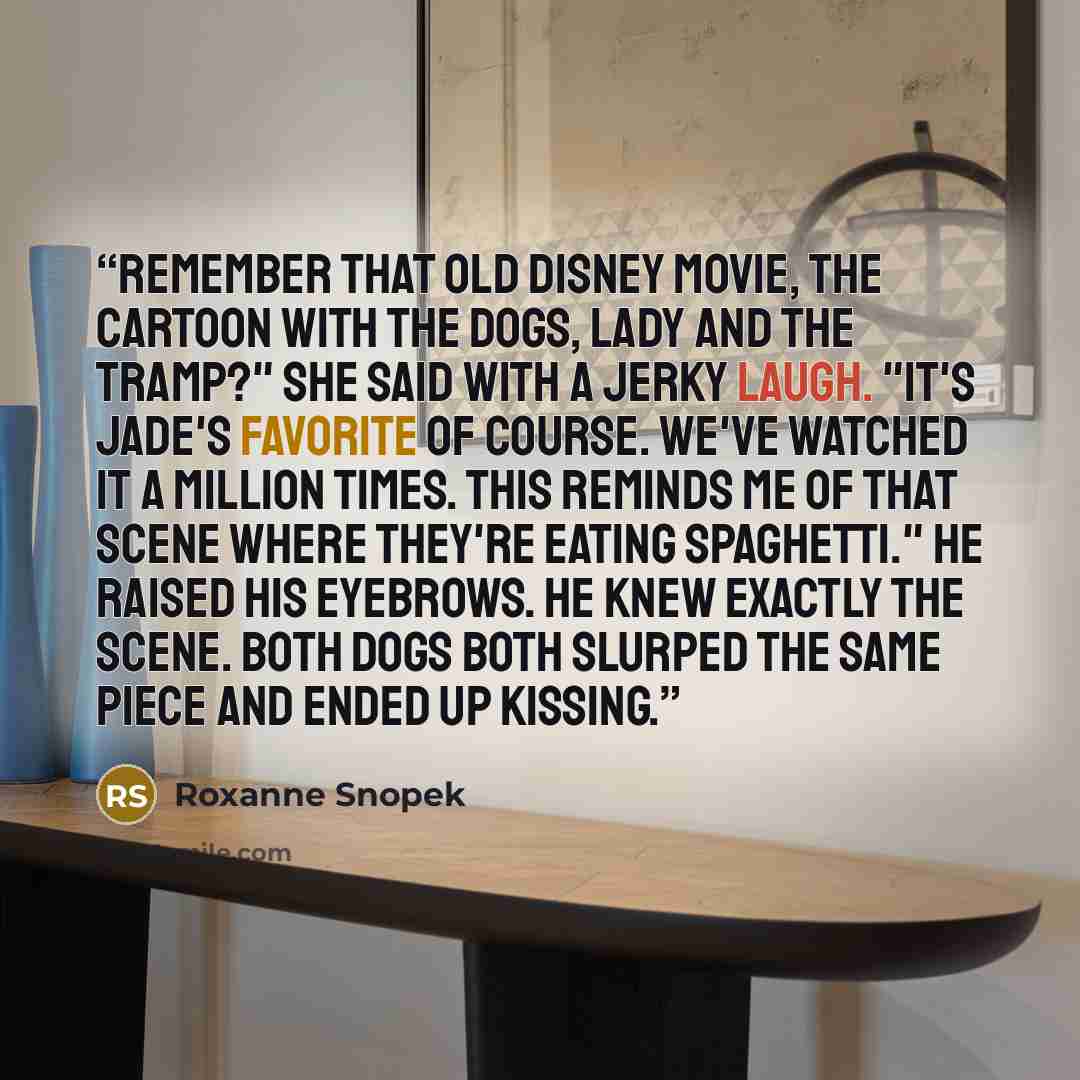 “Remember that old Disney movie, the cartoon with the dogs, Lady and the Tramp?" she said with a jerky laugh. "it's Jade's favorite of course. We've watched it a million times. This reminds me of that scene where they're eating spaghetti." He raised his eyebrows. He knew exactly the scene. Both…” quote by Roxanne Snopek