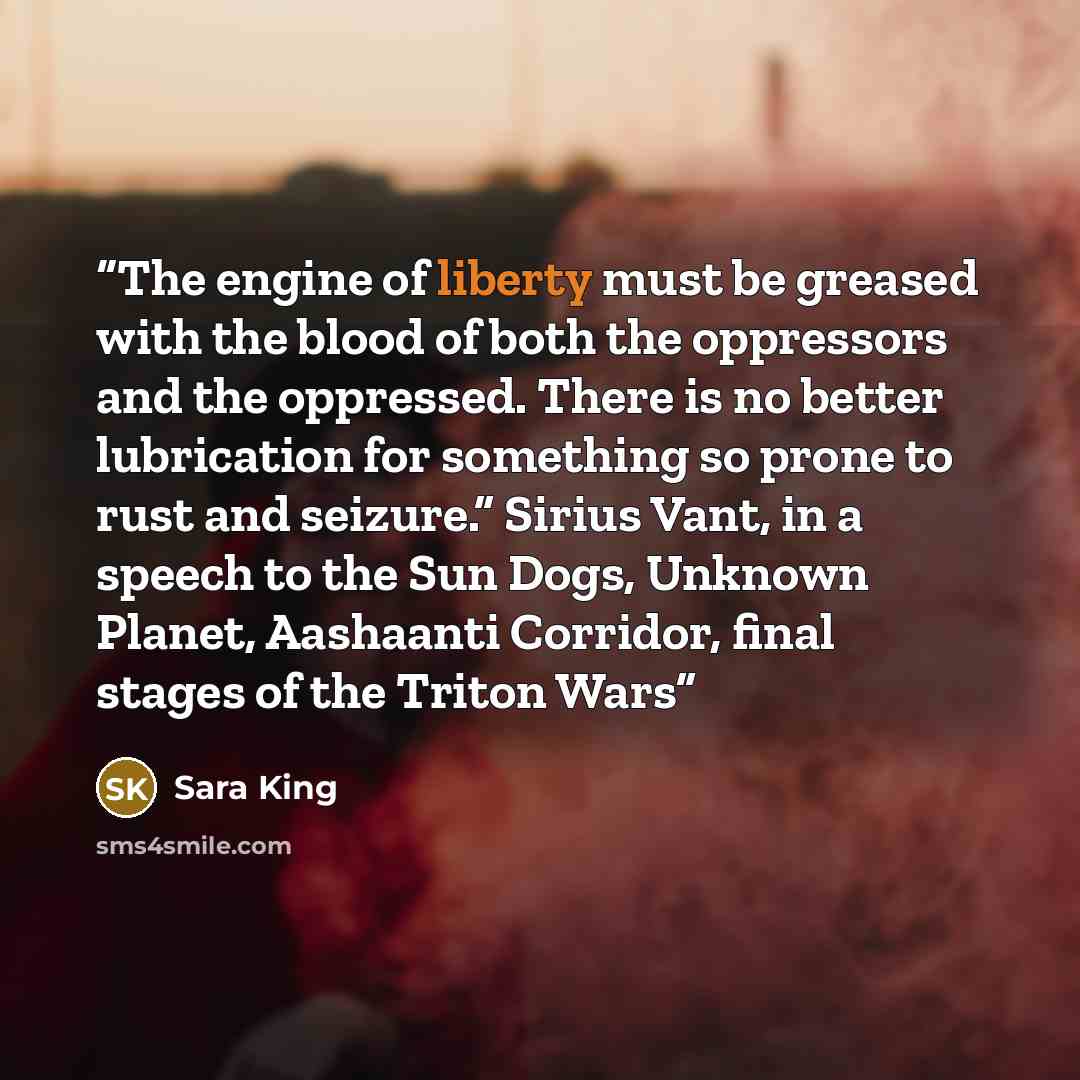 “The engine of liberty must be greased with the blood of both the oppressors and the oppressed. There is no better lubrication for something so prone to rust and seizure.” Sirius Vant, in a speech to the Sun Dogs, Unknown Planet, Aashaanti Corridor, final stages of the Triton Wars” quote by Sara King