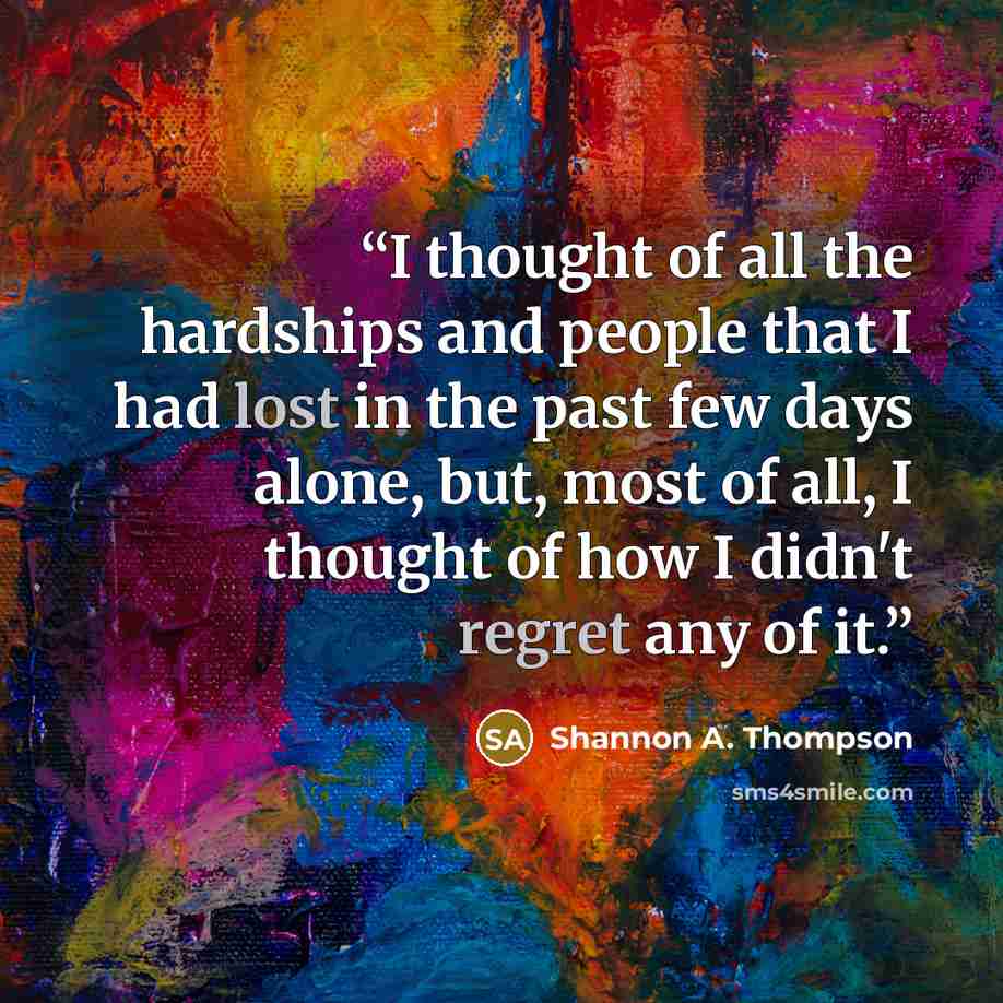 “I thought of all the hardships and people that I had lost in the past few days alone, but, most of all, I thought of how I didn't regret any of it.” quote by Shannon A. Thompson