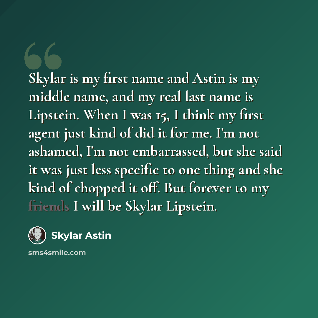 “Skylar is my first name and Astin is my middle name, and my real last name is Lipstein. When I was 15, I think my first agent just kind of did it for me. I'm not ashamed, I'm not embarrassed, but she said it was just less specific to one thing and she kind of chopped it off. But forever to my…” quote by Skylar Astin