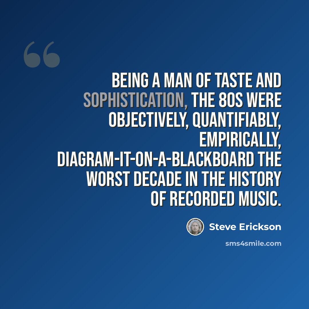 “Being a man of taste and sophistication, the 80s were objectively, quantifiably, empirically, diagram-it-on-a-blackboard the worst decade in the history of recorded music.” quote by Steve Erickson