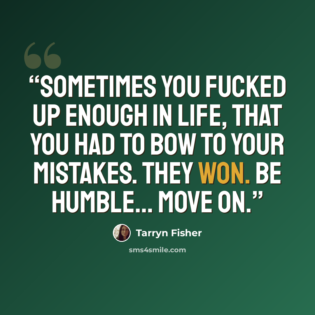 “Sometimes you fucked up enough in life, that you had to bow to your mistakes. They won. Be humble... move on.” quote by Tarryn Fisher