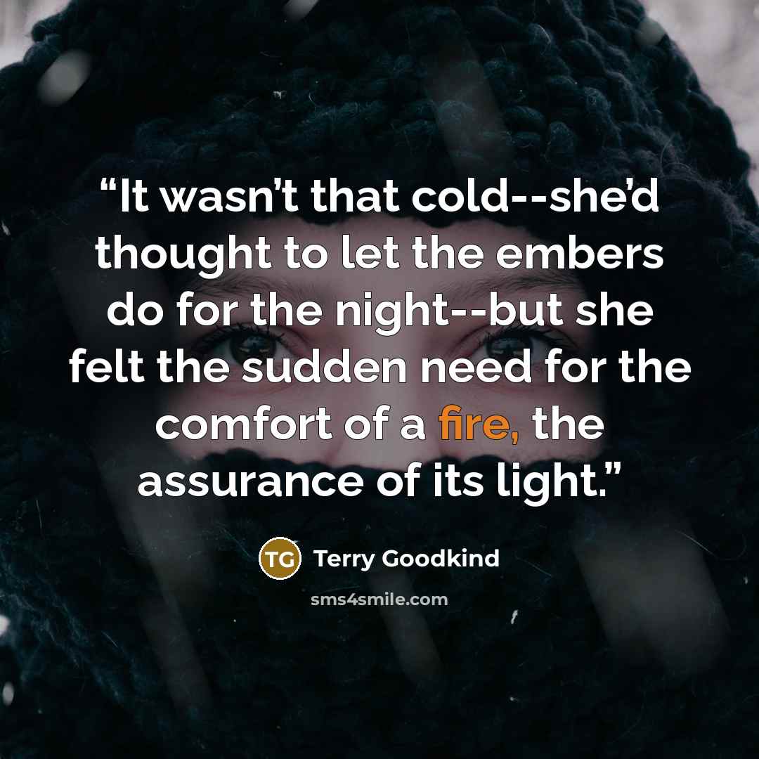 “It wasn’t that cold--she’d thought to let the embers do for the night--but she felt the sudden need for the comfort of a fire, the assurance of its light.” quote by Terry Goodkind