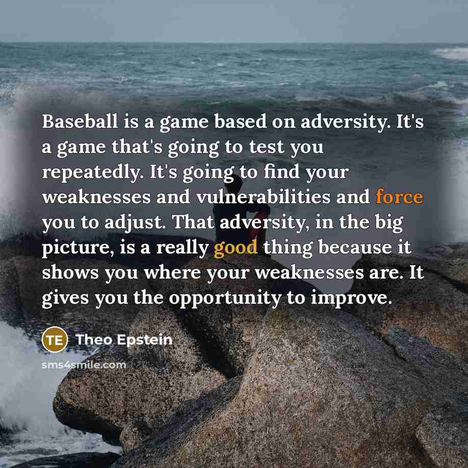 “Baseball is a game based on adversity. It's a game that's going to test you repeatedly. It's going to find your weaknesses and vulnerabilities and force you to adjust. That adversity, in the big picture, is a really good thing because it shows you where your weaknesses are. It gives you the…” quote by Theo Epstein