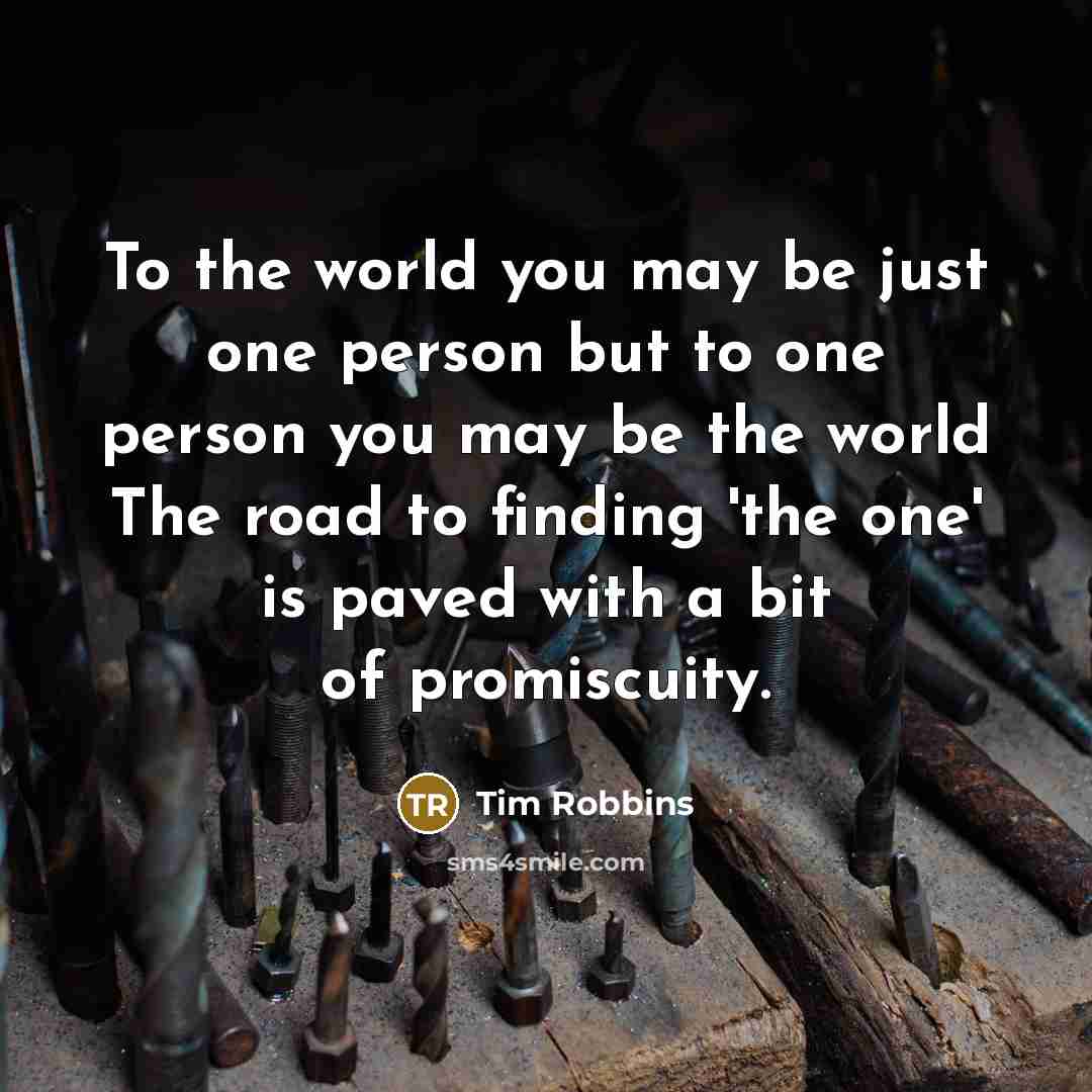 “To the world you may be just one person but to one person you may be the world The road to finding 'the one' is paved with a bit of promiscuity.” quote by Tim Robbins