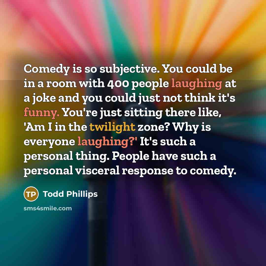 “Comedy is so subjective. You could be in a room with 400 people laughing at a joke and you could just not think it's funny. You're just sitting there like, 'Am I in the twilight zone? Why is everyone laughing?' It's such a personal thing. People have such a personal visceral response to comedy.” quote by Todd Phillips