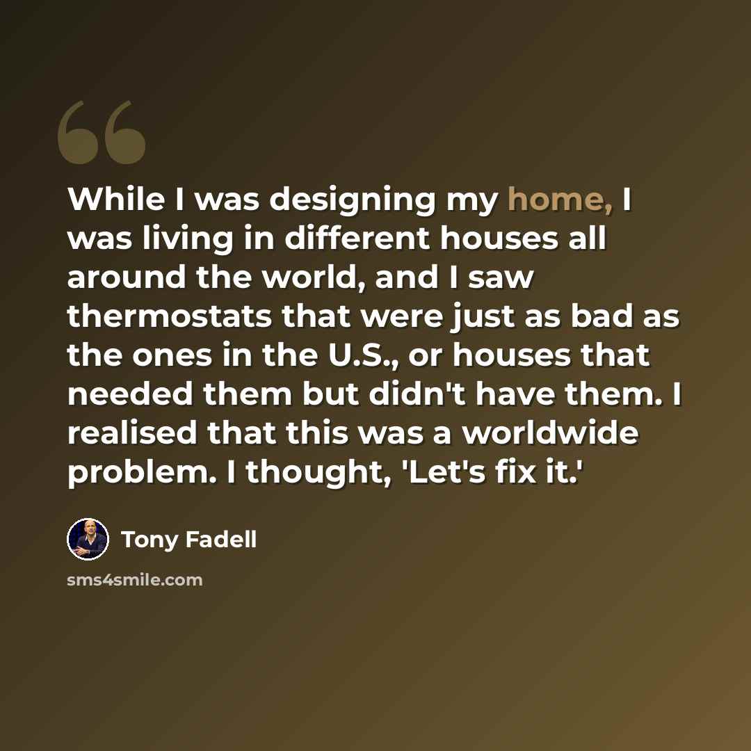 “While I was designing my home, I was living in different houses all around the world, and I saw thermostats that were just as bad as the ones in the U.S., or houses that needed them but didn't have them. I realised that this was a worldwide problem. I thought, 'Let's fix it.'” quote by Tony Fadell