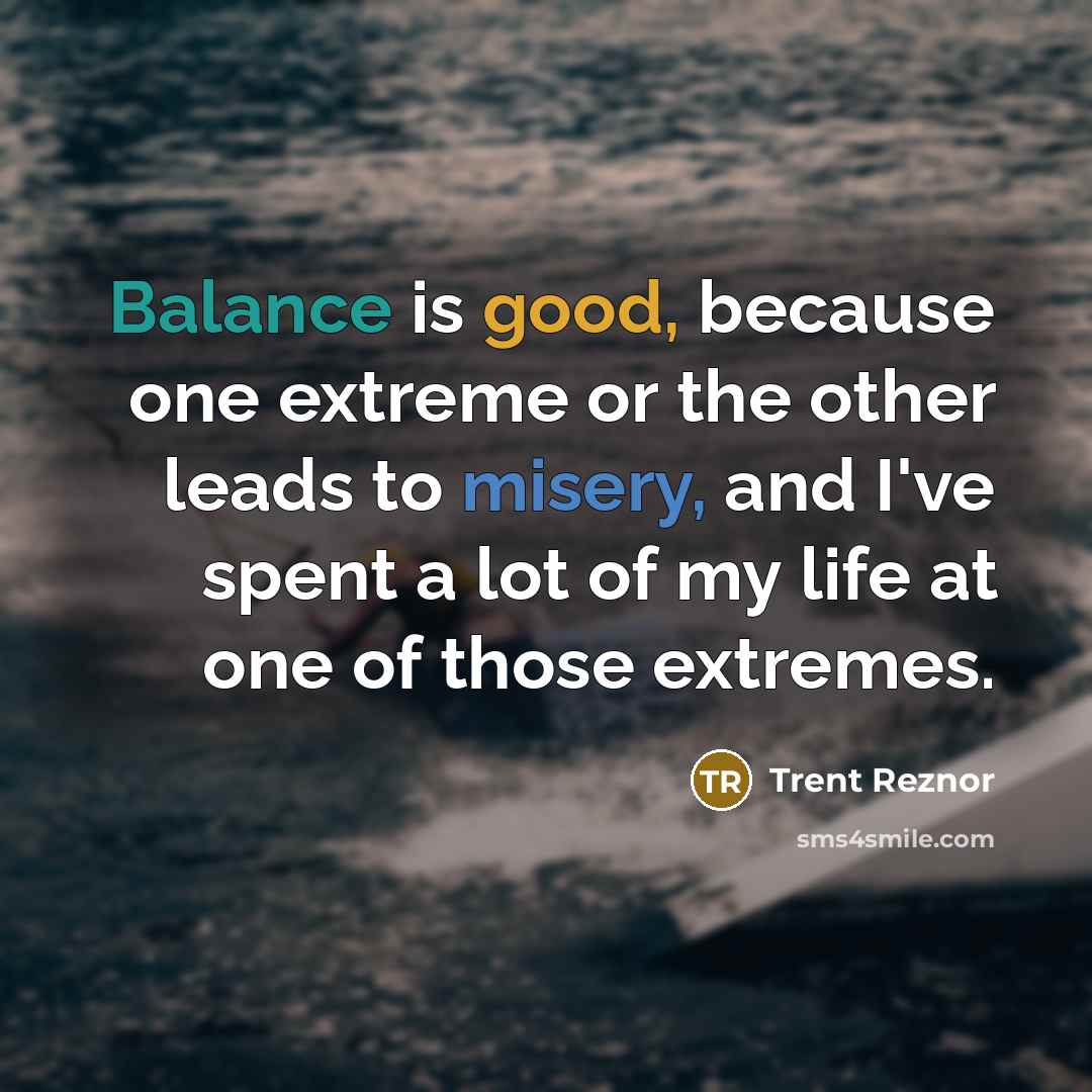 “Balance is good, because one extreme or the other leads to misery, and I've spent a lot of my life at one of those extremes.” quote by Trent Reznor