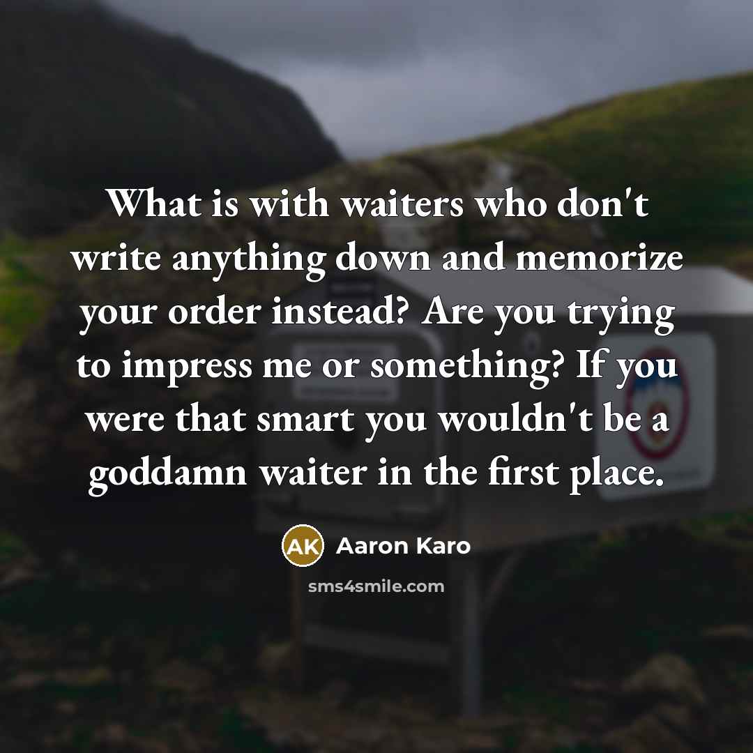 “What is with waiters who don't write anything down and memorize your order instead? Are you trying to impress me or something? If you were that smart you wouldn't be a goddamn waiter in the first place.” quote by Aaron Karo