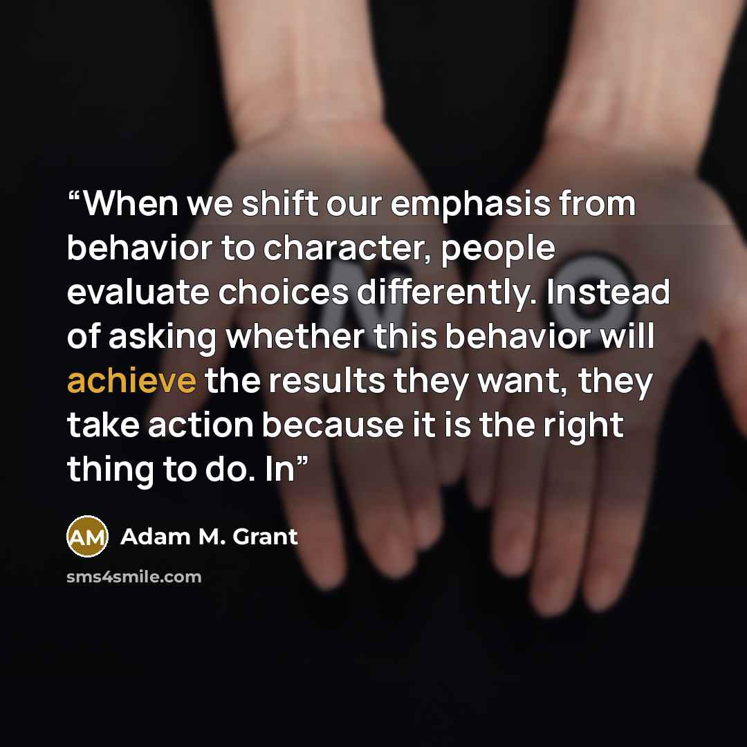 “When we shift our emphasis from behavior to character, people evaluate choices differently. Instead of asking whether this behavior will achieve the results they want, they take action because it is the right thing to do. In” quote by Adam M. Grant