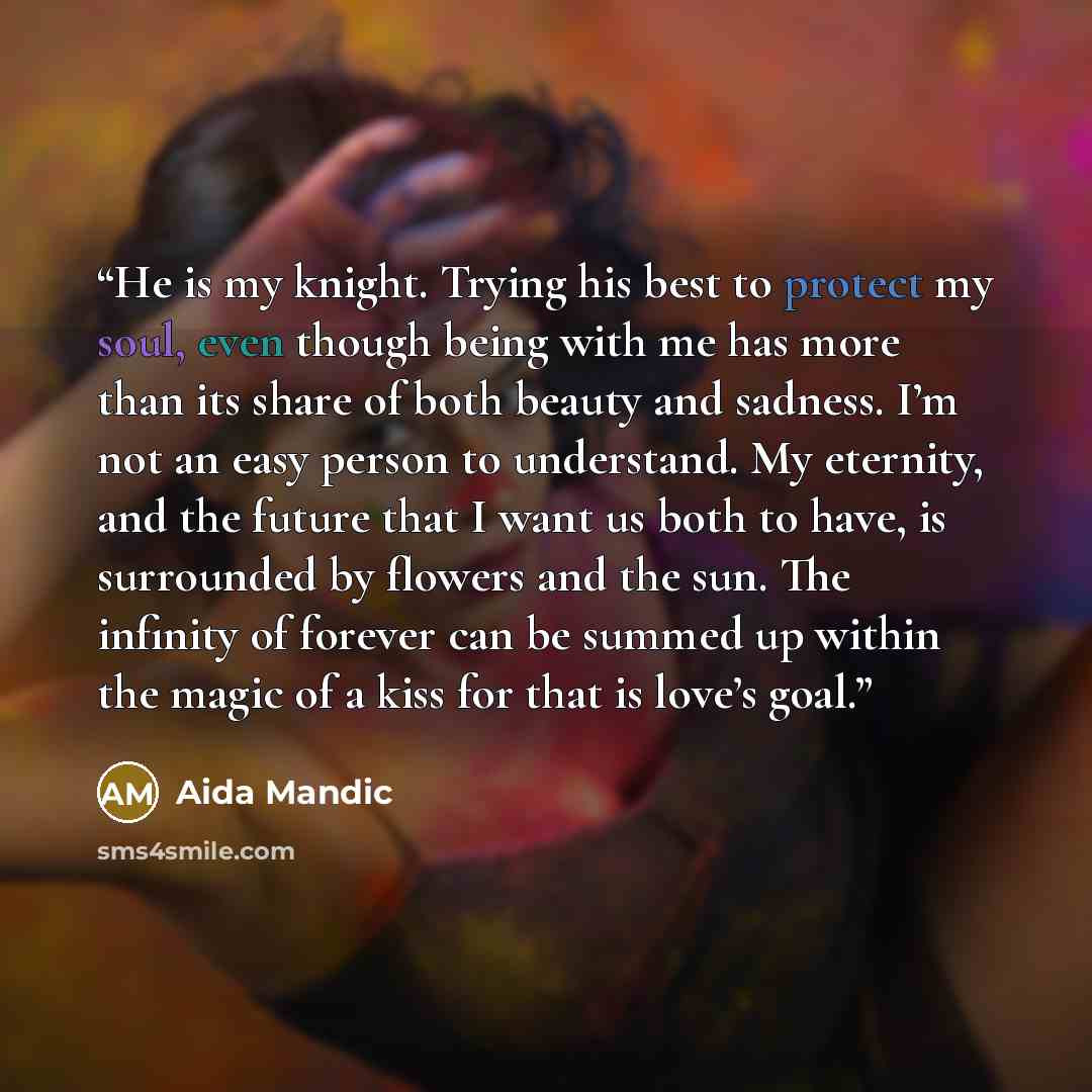 “He is my knight. Trying his best to protect my soul, even though being with me has more than its share of both beauty and sadness. I’m not an easy person to understand. My eternity, and the future that I want us both to have, is surrounded by flowers and the sun. The infinity of forever can be…” quote by Aida Mandic