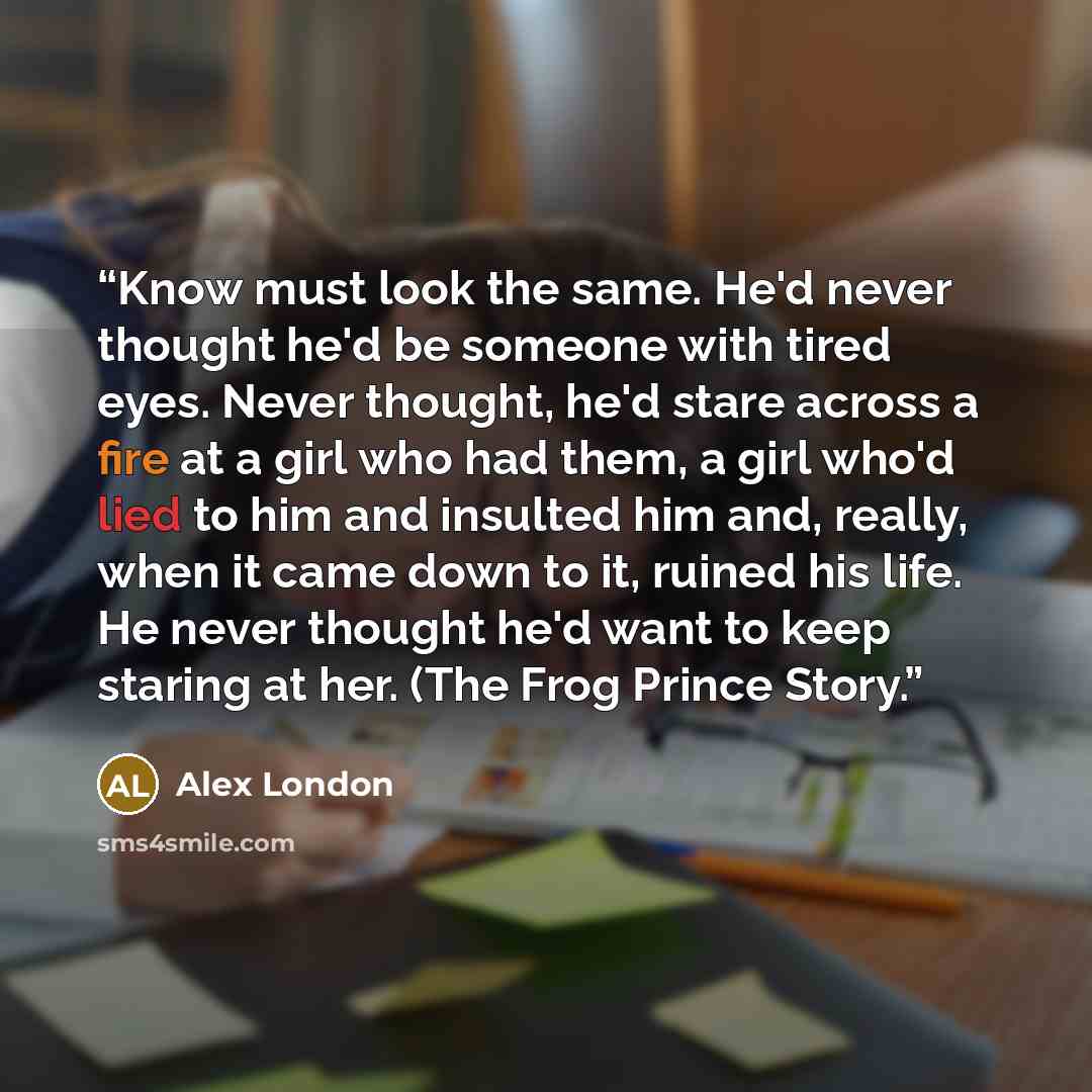 “Know must look the same. He'd never thought he'd be someone with tired eyes. Never thought, he'd stare across a fire at a girl who had them, a girl who'd lied to him and insulted him and, really, when it came down to it, ruined his life. He never thought he'd want to keep staring at her. (The Frog…” quote by Alex London