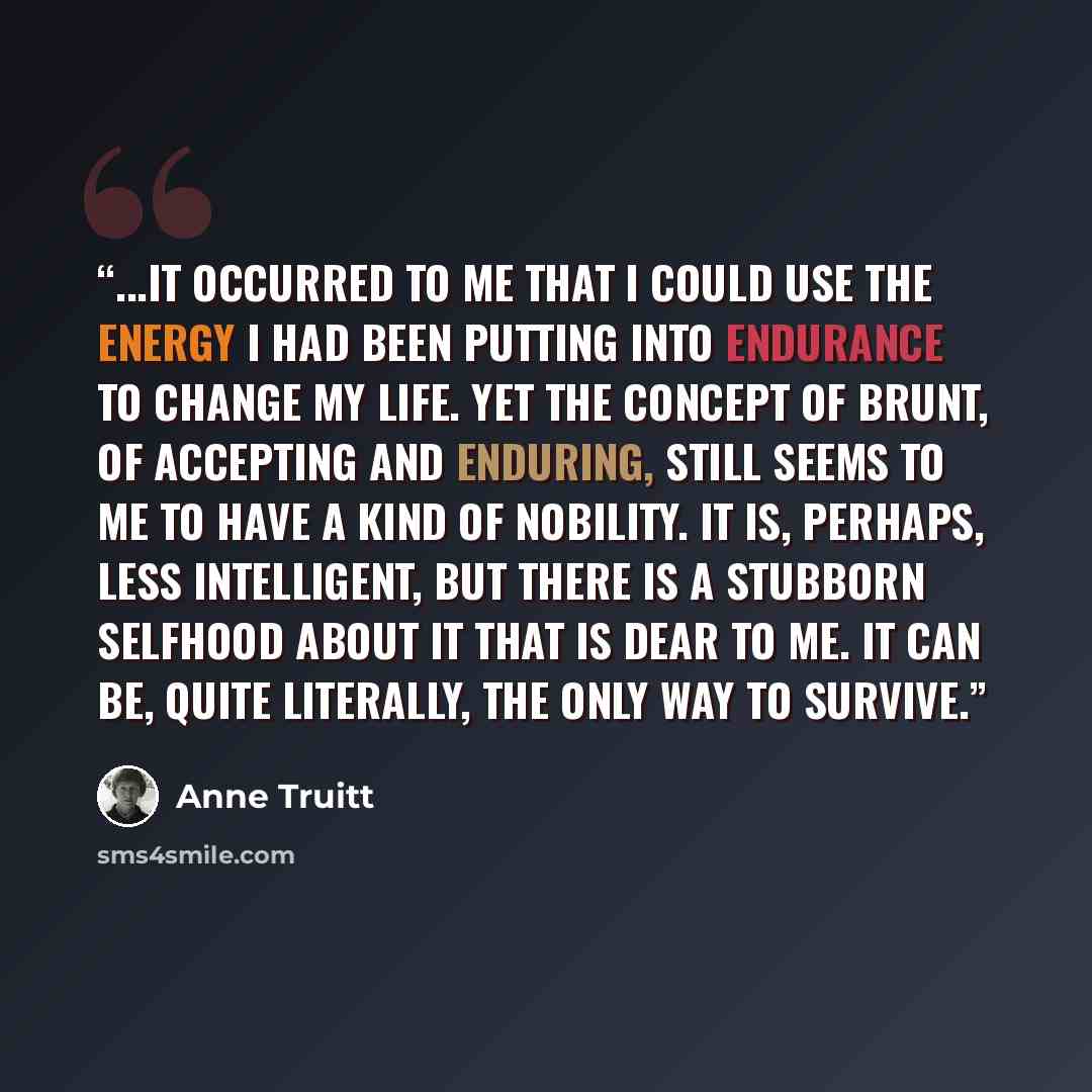 “...it occurred to me that I could use the energy I had been putting into endurance to change my life. Yet the concept of brunt, of accepting and enduring, still seems to me to have a kind of nobility. It is, perhaps, less intelligent, but there is a stubborn selfhood about it that is dear to me…” quote by Anne Truitt
