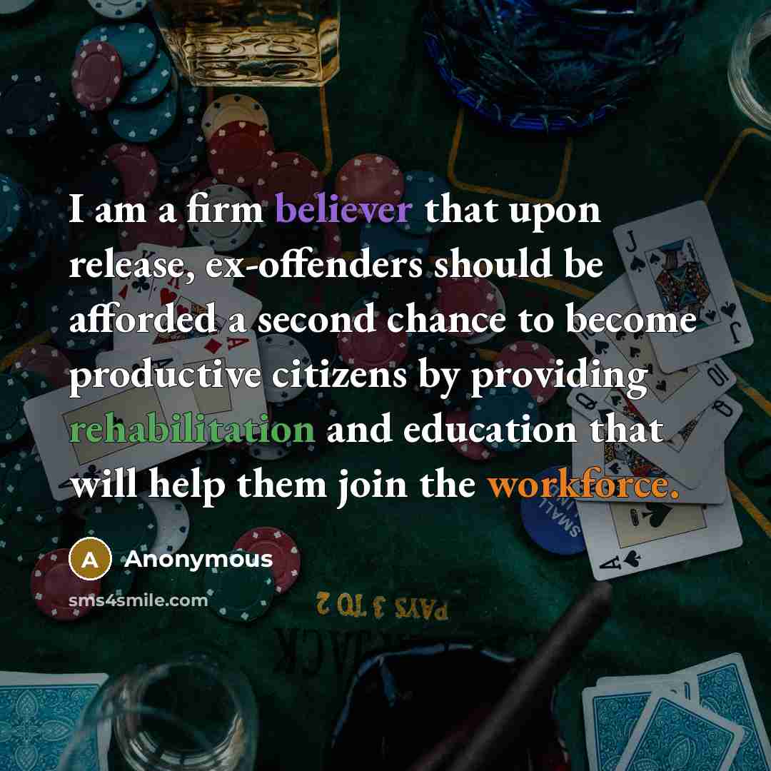 “I am a firm believer that upon release, ex-offenders should be afforded a second chance to become productive citizens by providing rehabilitation and education that will help them join the workforce.” quote by Anonymous