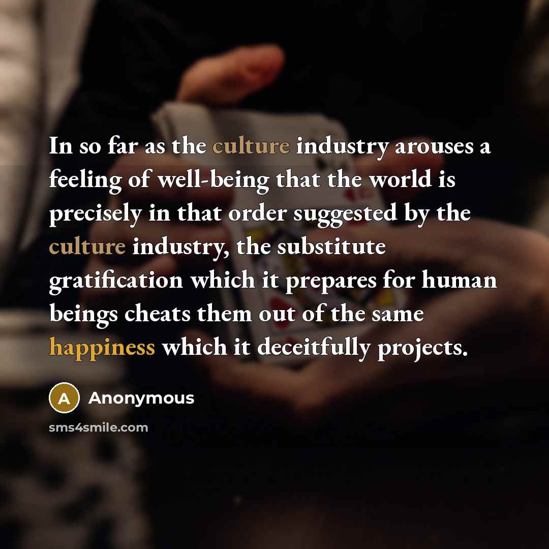 “In so far as the culture industry arouses a feeling of well-being that the world is precisely in that order suggested by the culture industry, the substitute gratification which it prepares for human beings cheats them out of the same happiness which it deceitfully projects.” quote by Anonymous