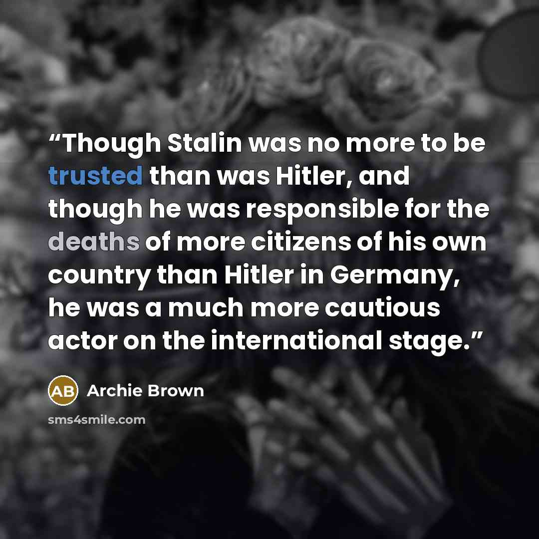 “Though Stalin was no more to be trusted than was Hitler, and though he was responsible for the deaths of more citizens of his own country than Hitler in Germany, he was a much more cautious actor on the international stage.” quote by Archie Brown
