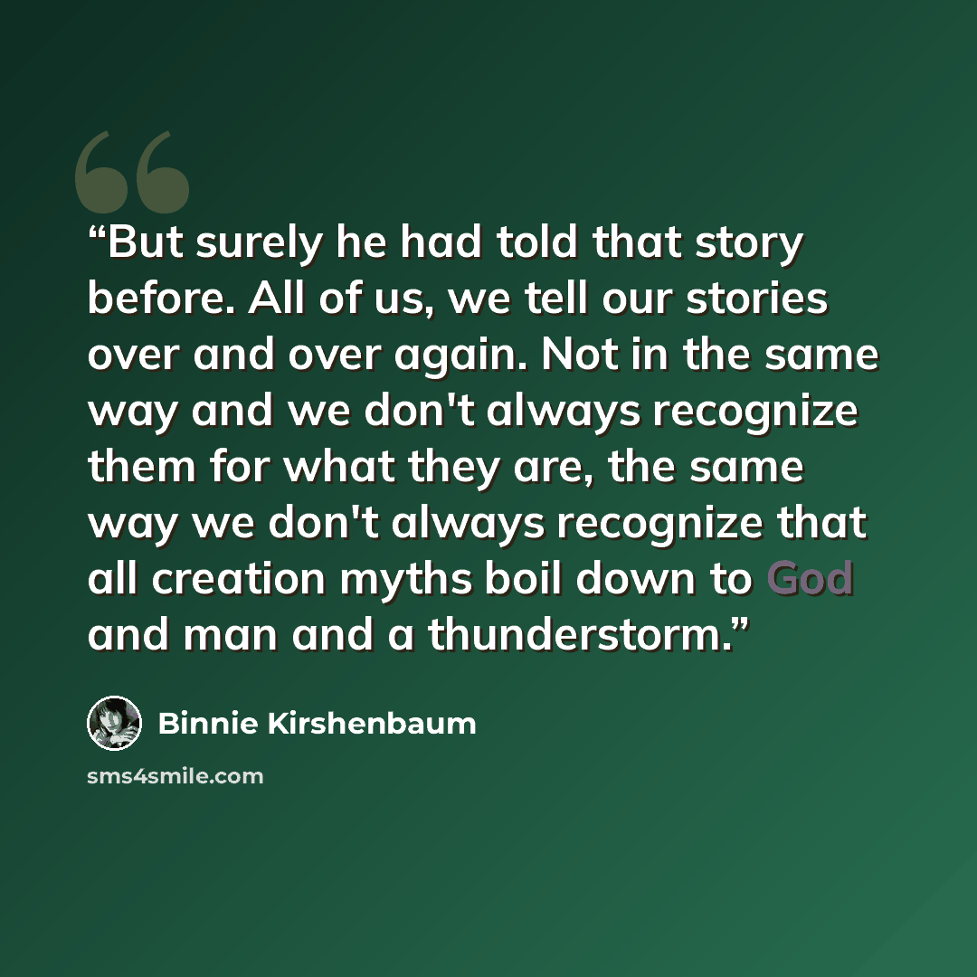 “But surely he had told that story before. All of us, we tell our stories over and over again. Not in the same way and we don't always recognize them for what they are, the same way we don't always recognize that all creation myths boil down to God and man and a thunderstorm.” quote by Binnie Kirshenbaum