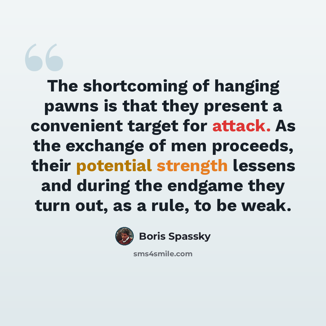 “The shortcoming of hanging pawns is that they present a convenient target for attack. As the exchange of men proceeds, their potential strength lessens and during the endgame they turn out, as a rule, to be weak.” quote by Boris Spassky