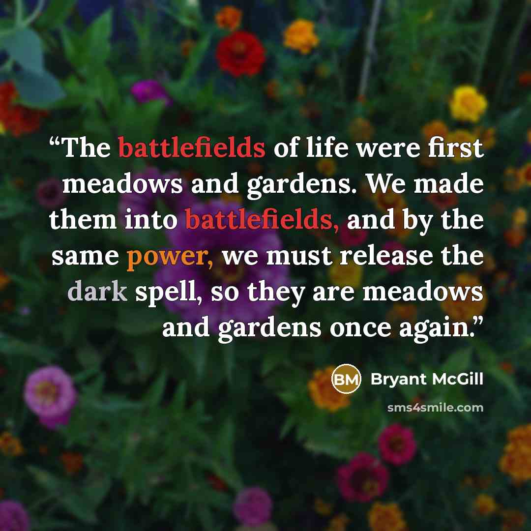 “The battlefields of life were first meadows and gardens. We made them into battlefields, and by the same power, we must release the dark spell, so they are meadows and gardens once again.” quote by Bryant McGill