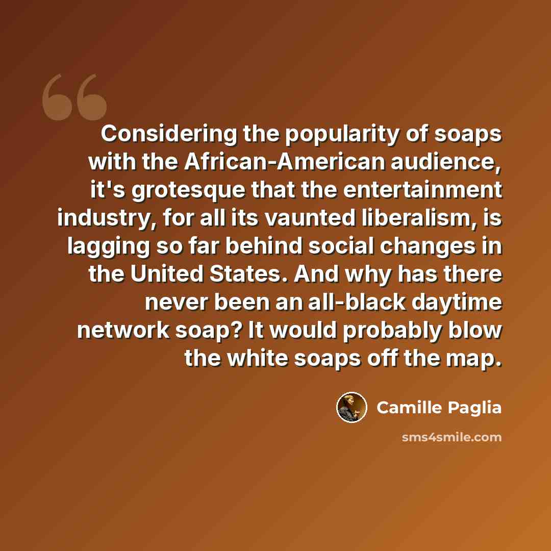 “Considering the popularity of soaps with the African-American audience, it's grotesque that the entertainment industry, for all its vaunted liberalism, is lagging so far behind social changes in the United States. And why has there never been an all-black daytime network soap? It would probably…” quote by Camille Paglia