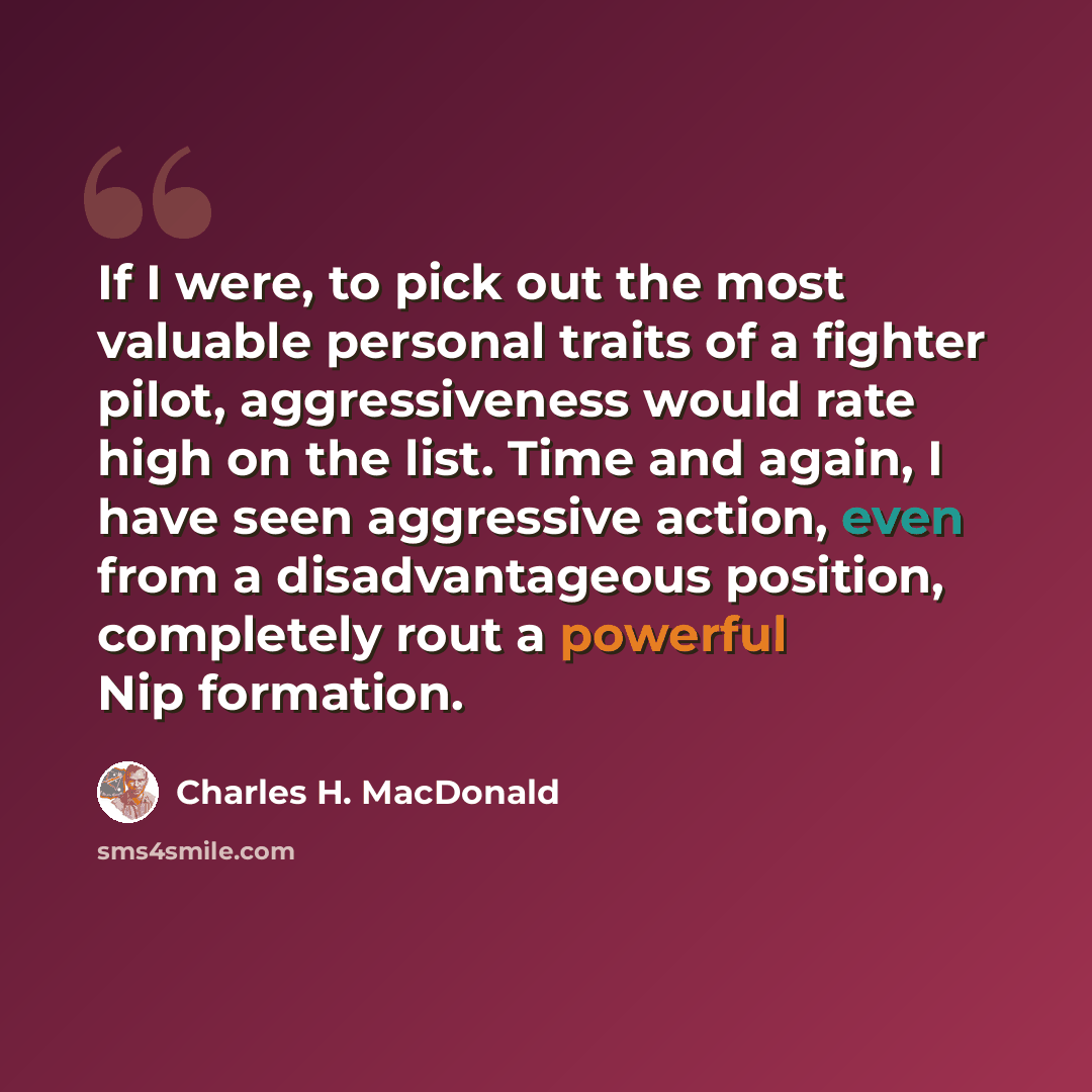 “If I were, to pick out the most valuable personal traits of a fighter pilot, aggressiveness would rate high on the list. Time and again, I have seen aggressive action, even from a disadvantageous position, completely rout a powerful Nip formation.” quote by Charles H. MacDonald