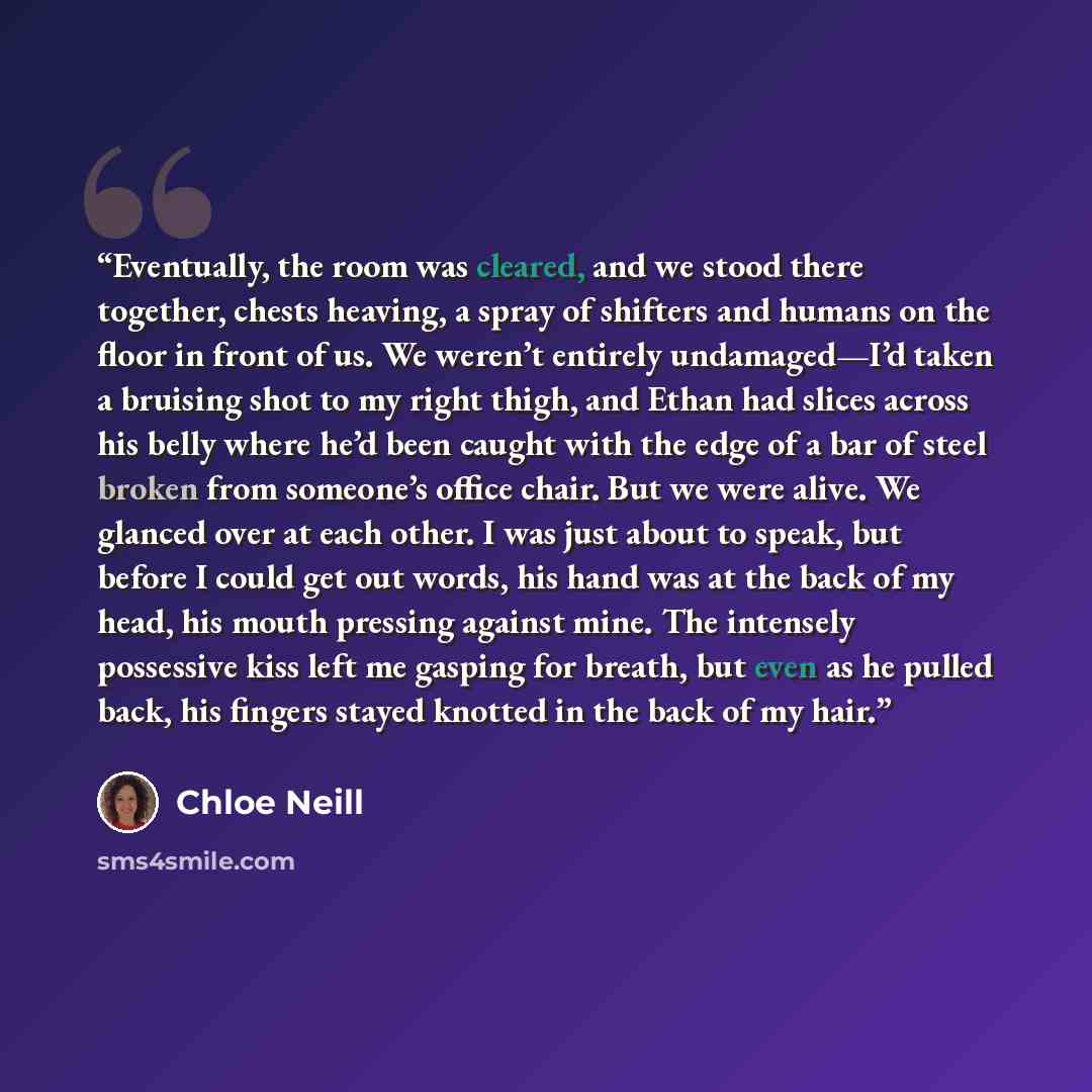 “Eventually, the room was cleared, and we stood there together, chests heaving, a spray of shifters and humans on the floor in front of us. We weren’t entirely undamaged—I’d taken a bruising shot to my right thigh, and Ethan had slices across his belly where he’d been caught with the edge of a bar…” quote by Chloe Neill