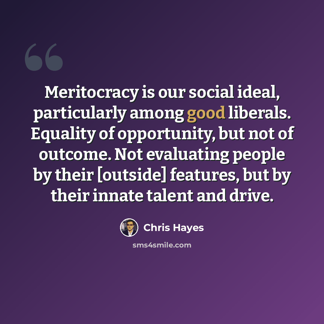 “Meritocracy is our social ideal, particularly among good liberals. Equality of opportunity, but not of outcome. Not evaluating people by their [outside] features, but by their innate talent and drive.” quote by Chris Hayes
