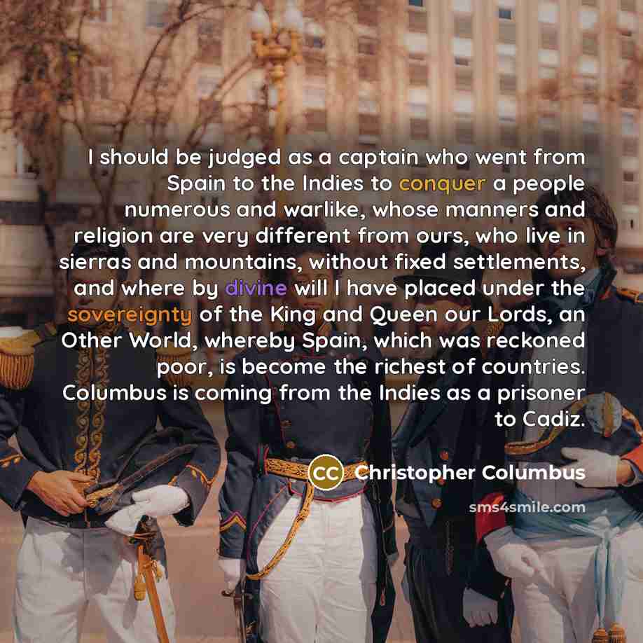 “I should be judged as a captain who went from Spain to the Indies to conquer a people numerous and warlike, whose manners and religion are very different from ours, who live in sierras and mountains, without fixed settlements, and where by divine will I have placed under the sovereignty of the…” quote by Christopher Columbus